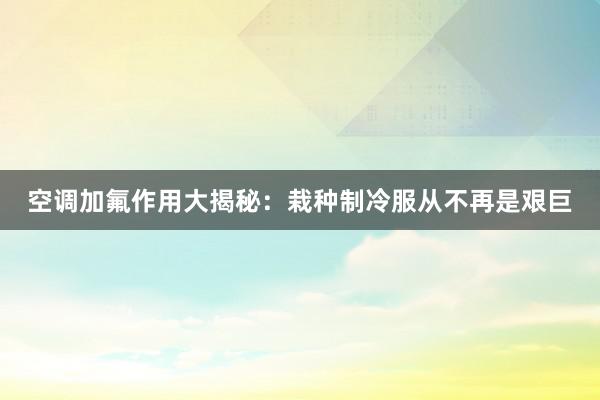 空调加氟作用大揭秘：栽种制冷服从不再是艰巨